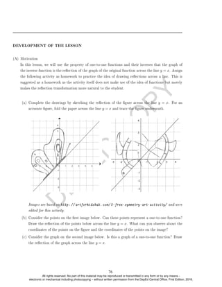 D
E
P
E
D
C
O
P
Y
DEVELOPMENT OF THE LESSON
(A) Motivation
In this lesson, we will use the property of one-to-one functions and their inverses that the graph of
the inverse function is the reection of the graph of the original function across the line y = x. Assign
the following activity as homework to practice the idea of drawing reections across a line. This is
suggested as a homework as the activity itself does not make use of the idea of functions but merely
makes the reection transformation more natural to the student.
(a) Complete the drawings by sketching the reection of the gure across the line y = x. For an
accurate gure, fold the paper across the line y = x and trace the gure underneath.
Images are based on http: // artforkidshub. com/ 5-free-symmetry-art-activity/ and were
edited for this activity.
(b) Consider the points on the rst image below. Can these points represent a one-to-one function?
Draw the reection of the points below across the line y = x. What can you observe about the
coordinates of the points on the gure and the coordinates of the points on the image?
(c) Consider the graph on the second image below. Is this a graph of a one-to-one function? Draw
the reection of the graph across the line y = x.
76
All rights reserved. No part of this material may be reproduced or transmitted in any form or by any means -
electronic or mechanical including photocopying – without written permission from the DepEd Central Office. First Edition, 2016.
 