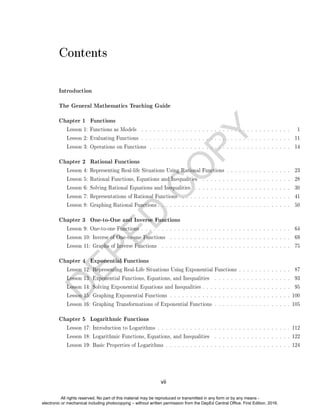 D
E
P
E
D
C
O
P
Y
Contents
Introduction
The General Mathematics Teaching Guide
Chapter 1 Functions
Lesson 1: Functions as Models . . . . . . . . . . . . . . . . . . . . . . . . . . . . . . . . . . . . . 1
Lesson 2: Evaluating Functions . . . . . . . . . . . . . . . . . . . . . . . . . . . . . . . . . . . . . 11
Lesson 3: Operations on Functions . . . . . . . . . . . . . . . . . . . . . . . . . . . . . . . . . . . 14
Chapter 2 Rational Functions
Lesson 4: Representing Real-life Situations Using Rational Functions . . . . . . . . . . . . . . . . 23
Lesson 5: Rational Functions, Equations and Inequalities . . . . . . . . . . . . . . . . . . . . . . 28
Lesson 6: Solving Rational Equations and Inequalities . . . . . . . . . . . . . . . . . . . . . . . . 30
Lesson 7: Representations of Rational Functions . . . . . . . . . . . . . . . . . . . . . . . . . . . 41
Lesson 8: Graphing Rational Functions . . . . . . . . . . . . . . . . . . . . . . . . . . . . . . . . . 50
Chapter 3 One-to-One and Inverse Functions
Lesson 9: One-to-one Functions . . . . . . . . . . . . . . . . . . . . . . . . . . . . . . . . . . . . . 64
Lesson 10: Inverse of One-to-one Functions . . . . . . . . . . . . . . . . . . . . . . . . . . . . . . 69
Lesson 11: Graphs of Inverse Functions . . . . . . . . . . . . . . . . . . . . . . . . . . . . . . . . 75
Chapter 4 Exponential Functions
Lesson 12: Representing Real-Life Situations Using Exponential Functions . . . . . . . . . . . . . 87
Lesson 13: Exponential Functions, Equations, and Inequalities . . . . . . . . . . . . . . . . . . . 93
Lesson 14: Solving Exponential Equations and Inequalities . . . . . . . . . . . . . . . . . . . . . . 95
Lesson 15: Graphing Exponential Functions . . . . . . . . . . . . . . . . . . . . . . . . . . . . . . 100
Lesson 16: Graphing Transformations of Exponential Functions . . . . . . . . . . . . . . . . . . . 105
Chapter 5 Logarithmic Functions
Lesson 17: Introduction to Logarithms . . . . . . . . . . . . . . . . . . . . . . . . . . . . . . . . . 112
Lesson 18: Logarithmic Functions, Equations, and Inequalities . . . . . . . . . . . . . . . . . . . 122
Lesson 19: Basic Properties of Logarithms . . . . . . . . . . . . . . . . . . . . . . . . . . . . . . . 124
vii
All rights reserved. No part of this material may be reproduced or transmitted in any form or by any means -
electronic or mechanical including photocopying – without written permission from the DepEd Central Office. First Edition, 2016.
 