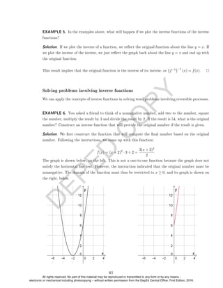 D
E
P
E
D
C
O
P
Y
EXAMPLE 5. In the examples above, what will happen if we plot the inverse functions of the inverse
functions?
Solution. If we plot the inverse of a function, we reect the original function about the line y = x. If
we plot the inverse of the inverse, we just reect the graph back about the line y = x and end up with
the original function.
This result implies that the original function is the inverse of its inverse, or f−1
−1
(x) = f(x).
Solving problems involving inverse functions
We can apply the concepts of inverse functions in solving word problems involving reversible processes.
EXAMPLE 6. You asked a friend to think of a nonnegative number, add two to the number, square
the number, multiply the result by 3 and divide the result by 2. If the result is 54, what is the original
number? Construct an inverse function that will provide the original number if the result is given.
Solution. We rst construct the function that will compute the nal number based on the original
number. Following the instructions, we come up with this function:
f(x) = (x + 2)2
· 3 ÷ 2 =
3(x + 2)2
2
The graph is shown below, on the left. This is not a one-to-one function because the graph does not
satisfy the horizontal line test. However, the instruction indicated that the original number must be
nonnegative. The domain of the function must thus be restricted to x ≥ 0, and its graph is shown on
the right, below.
83
All rights reserved. No part of this material may be reproduced or transmitted in any form or by any means -
electronic or mechanical including photocopying – without written permission from the DepEd Central Office. First Edition, 2016.
 