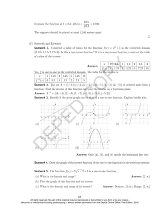 D
E
P
E
D
C
O
P
Y
Evaluate the function at t = 6.5: d(6.5) =
22.5
3
√
6.5
= 12.06.
The supports should be placed at most 12.06 meters apart.
(C) Seatwork and Exercises
Seatwork 1. Construct a table of values for the function f(x) = x2 + 1 in the restricted domain
{0, 0.5, 1, 1.5, 2, 2.5, 3}. Is this a one-to-one function? If it is a one-to-one function, construct the table
of values of the inverse.
Answer:
x 0 0.5 1 1.5 2 2.5 3
f(x) 1 1.25 2 3.25 5 7.25 10
Yes, f is one-to-one in the restricted domain. The table for the inverse is
x 1 1.25 2 3.25 5 7.25 10
f−1(x) 0 0.5 1 1.5 2 2.5 3
Seatwork 2. The set A = {(−4, 4), (−3, 2), (−2, 1), (0, −1), (1, −3), (2, −5)} of ordered pairs form a
function. Find the inverse of this function and plot the inverse on a Cartesian plane.
Answer: A−1 = {(4, −4), (2, −3), (1, −2), (−1, 0), (−3, 1), (−5, 2)}
Seatwork 3. Identify if the given graph can be that of a one-to-one function. Explain briey why.
(a)
(b)
(c)
(d)
(e)
Answer: Only (a), (b), and (e) satisfy the horizontal line test.
Seatwork 4. Draw the graph of the inverse function of the one-to-one functions in the previous exercise.
Seatwork 5. The function f(x) = 2
√
x − 2 + 3 is a one-to-one function.
(a) What is its domain and range? Answer: [2, ∞)
(b) Plot the graph of this function and its inverse.
(c) What is the domain and range of its inverse? Answer: Domain: [3, ∞), Range: [2, ∞)
85
All rights reserved. No part of this material may be reproduced or transmitted in any form or by any means -
electronic or mechanical including photocopying – without written permission from the DepEd Central Office. First Edition, 2016.
 