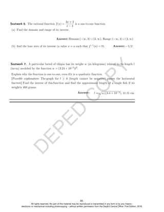 D
E
P
E
D
C
O
P
Y
Seatwork 6. The rational function f(x) =
3x + 2
x − 4
is a one-to-one function.
(b) nd the lone zero of its inverse (a value x = a such that f−1
−3)l2
l =
p
w/(3.4 × 10−3); 11.11 cm
Answer:
.
Seatwork 7. A particular breed of tilapia has its weight w (in kilograms) related to its length l
(incm) modeled by the function w = (3.24 × 10
(a) = 0). Answer: −1/2
(a) Find the domain and range of its inverse.
Answer: Domain:(−∞, 3) ∪ (3, ∞), Range:(−∞, 4) ∪ (4,∞)
Explain why the function is one-to-one, even ifit is a quadratic function.
[Possible explanation: The graph for l ≥ 0 (length cannot be negative) passes the horizontal
linetest] Find the inverse of this function and nd the approximate length of a single sh if its
weightis 400 grams.
86
All rights reserved. No part of this material may be reproduced or transmitted in any form or by any means -
electronic or mechanical including photocopying – without written permission from the DepEd Central Office. First Edition, 2016.
 