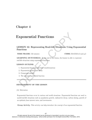 D
E
P
E
D
C
O
P
Y
Chapter 4
Exponential Functions
LESSON OUTLINE:
1. Exponential functions and their transformations
2. Exponential growth and decay
3. Compound interest
4. The natural exponential function
DEVELOPMENT OF THE LESSON
(A) Motivation
Group Activity. This activity can help introduce the concept of an exponential function.
LESSON 12: Representing Real-Life Situations Using Exponential
Functions
TIME FRAME: 150 minutes CODE: M11GM-Ie-3 and g-2
LEARNING OUTCOME(S): At the end of the lesson, the learner is able to represent
real-life situations using exponential functions.
Exponential functions occur in various real world situations. Exponential functions are used to
model real-life situations such as population growth, radioactive decay, carbon dating, growth of
an epidemic,loan interest rates, and investments.
87
All rights reserved. No part of this material may be reproduced or transmitted in any form or by any means -
electronic or mechanical including photocopying – without written permission from the DepEd Central Office. First Edition, 2016.
 