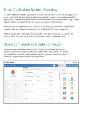 Smart Application Builder- Overview
The Smart Application Builder application is a master tool with which several dynamic applications
can be created with the required customizations in a seamless fashion. The key advantage of this
application is that the essential ERP applications can be constructed by the end-users using a simple
drag and drop functionality and it doesn't require any programming knowledge.
Platform makes it easy to rapidly build enterprise apps, allowing you to connect employees to
important data and enhance custome experience and promote increased engagement.
Platform also provides mobile app creation tools for building an Android app or an app for iOS
without coding. Plus, apps can be built to fit the unique needs of every department.
Object Configuration & Data Connection
Users can create the object with a collection of fields (Example: Single line, Lookup,
Master/Child, Number, Drop Down, Checkbox,Radio button, Date, Date & Time and etc…)
and establish the connection with smart data platform supported enterprise endpoints
for the data. Object is a data layer for your application.
Smart Application Builder- Overview
The Smart Application Builder application is a master tool with which several dynamic application
be created with the required customizations in a seamless fashion. The key advantage of this appl
is that the essential ERP applications can be constructed by the end-users using a simple drag an
functionality and it doesn't require any programming knowledge.
Platform makes it easy to rapidly build enterprise apps, allowing you to connect employees to imp
data and enhance customer experience and promote increased engagement.
Platform also provides mobile app creation tools for building an Android app or an app for iOS w
coding. Plus, apps can be built to ﬁt the unique needs of every department.
Object Conﬁguration & Data Connection
Users can create the object with a collection of ﬁelds (Example: Single line, Lookup, Master
Number, Drop Down, Checkbox, Radio button, Date, Date & Time and etc…) and establis
connection with smart data platform supported enterprise endpoints for the data. Object is a data la
your application.
Layouts and Action conﬁguration for Pages
 
