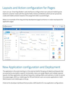 can
tion
drop
tant
hout
hild,
the
r for
Layouts and Action configuration for Pages
Users can use Smart App Builder’s web interface to configure their own web and mobile layouts
based on customer needs with the specific fields, Actions and Buttons which can be synced into
a web and mobile container based on the assignment after successful login.
Below is an example of the drag and drop development page to enhance or create new layouts for
application pages
New Application configuration and Deployment
The application is the outermost layer or the external shell of the group of objects and layouts that
are assorted to accomplish a specific functionality. Users can assign Objects and multiple required
layouts into New application and call each layout by creating a Menu and submenu in order to access
the output pages. With our mobile apps for iOS and Android, users can access applications in both
Web browsers and mobile apps on the go.
A look at the developer dashboard that provides a 60% baseline for new application configurations:
Users can use Smart App Builder’s web interface to conﬁgure their own web and mobile layo
on customer needs with the speciﬁc ﬁelds, Actions and Buttons which can be synced into a
mobile container based on the assignment after successful login.
Below is an example of the drag and drop development page to enhance or create new
application pages
.
New Application conﬁguration and Deployment
The application is the outermost layer or the external shell of the group of objects and layou
assorted to accomplish a speciﬁc functionality. Users can assign Objects and multiple requir
into New application and call each layout by creating a Menu and submenu in order to access
pages. With our mobile apps for iOS and Android, users can access applications in both Web
and mobile apps on the go.
 
