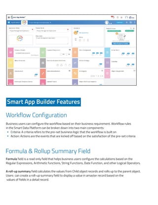 s based
web and
outs for
that are
layouts
e output
rowsers
Workflow Configuration
Formula & Rollup Summary Field
Formula field is a read only field that helps business users configure the calculations based on the
Regular Expressions, Arithmetic functions, String Functions, Date Function, and other Logical Operators.
A roll-up summary field calculates the values from Child object records and rolls up to the parent object.
Users can create a roll-up summary field to display a value in amaster record based on the
values of fields in a detail record.
Smart App Builder Features
Business users can configure the workflow based on their business requirement. Workflow rules
in the Smart Data Platform can be broken down into two main components:
Criteria: A criteria refers to the pre-set business logic that the workflow is built on
Action: Actions are the events that are kicked off based on the satisfaction of the pre-set criteria
A look at the developer dashboard that provides a 60% baseline for new application conﬁgur
Smart App Builder Features
Workﬂow Conﬁguration
Business users can conﬁgure the workﬂow based on their business requirement. Workﬂow
Smart Data Platform can be broken down into two main components:
Criteria: A criteria refers to the pre-set business logic that the workﬂow is built on
Action: Actions are the events that are kicked off based on the satisfaction of the pre-s
Formula & Rollup Summary Field
Formula ﬁeld is a read only ﬁeld that helps business users conﬁgure the calculations b
Regular Expressions, Arithmetic functions, String Functions, Date Function, and other Logica
A roll-up summary ﬁeld calculates the values from Child object records and rolls up to the p
Users can create a roll-up summary ﬁeld to display a value in a master record based on
ﬁelds in a detail record.
Field Auditing / Field Tracking
ook at the developer dashboard that provides a 60% baseline for new application conﬁgurations:
Smart App Builder Features
Workﬂow Conﬁguration
usiness users can conﬁgure the workﬂow based on their business requirement. Workﬂow rules
mart Data Platform can be broken down into two main components:
Criteria: A criteria refers to the pre-set business logic that the workﬂow is built on
Action: Actions are the events that are kicked off based on the satisfaction of the pre-set crite
ormula & Rollup Summary Field
ormula ﬁeld is a read only ﬁeld that helps business users conﬁgure the calculations based
egular Expressions, Arithmetic functions, String Functions, Date Function, and other Logical Oper
roll-up summary ﬁeld calculates the values from Child object records and rolls up to the parent
sers can create a roll-up summary ﬁeld to display a value in a master record based on the va
lds in a detail record.
ield Auditing / Field Tracking
 