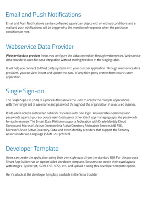 Email and Push Notifications
Email and Push Notifications can be configured against an object with or without conditions and e
mail and push notifications will be triggered to the mentioned recipients when the particular
conditions or met.
Webservice Data Provider
Webservice data provider helps you configure the data connection through webservices. Web service
data provider is used for data integration without storing the data in the staging table.
It will help you connect to third party systems into your custom application. Through webservice data
providers, you can view, insert and update the data of any third party system from your custom
application.
Single Sign-on
The Single Sign-On (SSO) is a process that allows the user to access the multiple applications
with their single set of username and password throughout the organisation in a secured manner.
It lets users access authorized network resources with one login. You validate usernames and
passwords against your corporate user database or other client app managing separate passwords
for each resource. The Smart Data Platform supports federation with Oracle Identity Cloud
Service,and Microsoft Active Directory (via Active Directory Federation Services (AD FS)),
Microsoft Azure Active Directory, Okta, and other identity providers that support the Security
Assertion Markup Language (SAML) 2.0 protocol.
Developer Template
Users can create the application using their own style apart from the standard GUI. For this purpose
Smart App Builder has an option called developer template. So users can create their own layouts
with images, Typescript, JSON, CSS, SCSS, etc.. and upload it using this developer template option.
Here’s a look at the developer template available in the Smart builder
Her
Int
A lo
S
W
Bus
Sm
Fo
For
Re
A r
Use
ﬁel
Fi
 