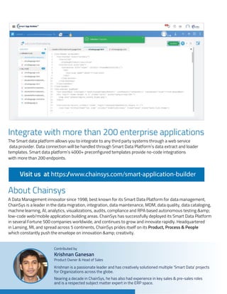 Integrate with more than 200 enterprise applications
About Chainsys
The Smart data platform allows you to integrate to any third party systems through a web service
data provider. Data connection will be handled through Smart Data Platform’s data extract and loader
templates. Smart data platform’s 4000+ preconfigured templates provide no-code integrations
with more than 200 endpoints.
A Data Management innovator since 1998, best known for its Smart Data Platform for data management,
ChainSys is a leader in the data migration, integration, data maintenance, MDM, data quality, data cataloging,
machine learning, AI, analytics, visualizations, audits, compliance and RPA based autonomous testing &amp;
low-code web/mobile application building areas. ChainSys has successfully deployed its Smart Data Platform
in several Fortune 500 companies worldwide, and continues to grow and innovate rapidly. Headquartered
in Lansing, MI, and spread across 5 continents, ChainSys prides itself on its Product, Process & People
which constantly push the envelope on innovation &amp; creativity.
Visit us at https:/
/www.chainsys.com/smart-application-builder
Here’s a look at the developer template available in the Smart builder
Integrate with more than 200 enterprise applications
A look at the developer dashboard that provides a 60% baseline for new application conﬁ
Smart App Builder Features
Workﬂow Conﬁguration
Business users can conﬁgure the workﬂow based on their business requirement. Work
Smart Data Platform can be broken down into two main components:
Criteria: A criteria refers to the pre-set business logic that the workﬂow is built on
Action: Actions are the events that are kicked off based on the satisfaction of the p
Formula & Rollup Summary Field
Formula ﬁeld is a read only ﬁeld that helps business users conﬁgure the calculation
Regular Expressions, Arithmetic functions, String Functions, Date Function, and other Log
A roll-up summary ﬁeld calculates the values from Child object records and rolls up to th
Users can create a roll-up summary ﬁeld to display a value in a master record based o
ﬁelds in a detail record.
Field Auditing / Field Tracking
Nearing a decade in ChainSys, he has also had experience in key sales & pre-sales roles
and is a respected subject matter expert in the ERP space.
Krishnan is a passionate leader and has creatively solutioned multiple 'Smart Data' projects
for Organizations across the globe.
Product Owner & Head of Sales
Krishnan Ganesan
Contributed by
a look at the developer template available in the Smart builder
grate with more than 200 enterprise applications
k at the developer dashboard that provides a 60% baseline for new application conﬁgurations:
mart App Builder Features
rkﬂow Conﬁguration
ess users can conﬁgure the workﬂow based on their business requirement. Workﬂow rules
t Data Platform can be broken down into two main components:
Criteria: A criteria refers to the pre-set business logic that the workﬂow is built on
Action: Actions are the events that are kicked off based on the satisfaction of the pre-set crite
mula & Rollup Summary Field
ula ﬁeld is a read only ﬁeld that helps business users conﬁgure the calculations based o
lar Expressions, Arithmetic functions, String Functions, Date Function, and other Logical Opera
-up summary ﬁeld calculates the values from Child object records and rolls up to the parent o
s can create a roll-up summary ﬁeld to display a value in a master record based on the valu
in a detail record.
d Auditing / Field Tracking
 