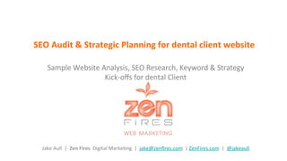 SEO	
  Audit	
  &	
  Strategic	
  Planning	
  for	
  dental	
  client	
  website	
  
Sample	
  Website	
  Analysis,	
  SEO	
  Research,	
  Keyword	
  &	
  Strategy	
  	
  
Kick-­‐oﬀs	
  for	
  dental	
  Client	
  	
  	
  
	
  	
  
	
  	
  
	
  	
  
	
  	
  
	
  
	
  
Jake	
  Aull	
  	
  |	
  	
  Zen	
  Fires	
  	
  Digital	
  MarkeGng	
  	
  |	
  	
  jake@zenﬁres.com	
  	
  |	
  ZenFires.com	
  	
  |	
  	
  @jakeaull	
  	
  
 
