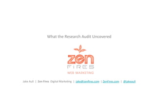  	
  
What	
  the	
  Research	
  Audit	
  Uncovered	
  	
  	
  	
  
	
  	
  
	
  	
  
	
  	
  
	
  	
  
	
  
	
  
	
  
Jake	
  Aull	
  	
  |	
  	
  Zen	
  Fires	
  	
  Digital	
  MarkeGng	
  	
  |	
  	
  jake@zenﬁres.com	
  	
  |	
  ZenFires.com	
  	
  |	
  	
  @jakeaull	
  	
  
 
