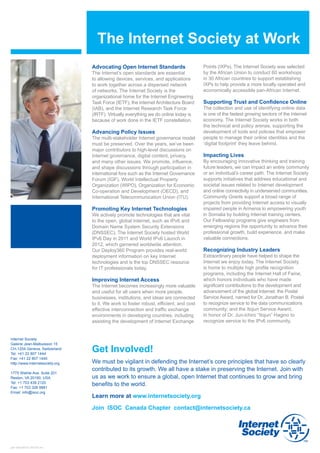 The Internet Society at Work
                                 Advocating Open Internet Standards                     Points (IXPs). The Internet Society was selected
                                 The Internet’s open standards are essential 	          by the African Union to conduct 60 workshops
                                 to allowing devices, services, and applications        in 30 African countries to support establishing
                                 to work together across a dispersed network            IXPs to help provide a more locally operated and
                                 of networks. The Internet Society is the               economically accessible pan-African Internet.
                                 organizational home for the Internet Engineering
                                 Task Force (IETF), the Internet Architecture Board     Supporting Trust and Confidence Online
                                 (IAB), and the Internet Research Task Force            The collection and use of identifying online data 	
                                 (IRTF). Virtually everything we do online today is     is one of the fastest growing sectors of the Internet
                                 because of work done in the IETF constellation.        economy. The Internet Society works in both
                                                                                        the technical and policy arenas, supporting the
                                 Advancing Policy Issues                                development of tools and policies that empower
                                 The multi-stakeholder Internet governance model        people to manage their online identities and the
                                 must be preserved. Over the years, we’ve been          ‘digital footprint’ they leave behind.
                                 major contributors to high-level discussions on
                                 Internet governance, digital content, privacy,         Impacting Lives
                                 and many other issues. We promote, influence,          By encouraging innovative thinking and training
                                 and shape discussions through participation in         future leaders, we can impact an entire community
                                 international fora such as the Internet Governance     or an individual’s career path. The Internet Society
                                 Forum (IGF), World Intellectual Property               supports initiatives that address educational and
                                 Organization (WIPO), Organization for Economic         societal issues related to Internet development
                                 Co-operation and Development (OECD), and               and online connectivity in underserved communities.
                                 International Telecommunication Union (ITU).           Community Grants support a broad range of
                                                                                        projects from providing Internet access to visually
                                 Promoting Key Internet Technologies                    impaired people in Armenia to empowering youth
                                 We actively promote technologies that are vital        in Somalia by building Internet training centers.
                                 to the open, global Internet, such as IPv6 and         Our Fellowship programs give engineers from
                                 Domain Name System Security Extensions                 emerging regions the opportunity to advance their
                                 (DNSSEC). The Internet Society hosted World            professional growth, build experience, and make
                                 IPv6 Day in 2011 and World IPv6 Launch in              valuable connections.
                                 2012, which garnered worldwide attention.
                                 Our Deploy360 Program provides real-world              Recognizing Industry Leaders
                                 deployment information on key Internet                 Extraordinary people have helped to shape the
                                 technologies and is the top DNSSEC resource 	          Internet we enjoy today. The Internet Society
                                 for IT professionals today.                            is home to multiple high profile recognition
                                                                                        programs, including the Internet Hall of Fame,
                                 Improving Internet Access                              which honors individuals who have made
                                 The Internet becomes increasingly more valuable        significant contributions to the development and
                                 and useful for all users when more people,             advancement of the global Internet; the Postel
                                 businesses, institutions, and ideas are connected      Service Award, named for Dr. Jonathan B. Postel
                                 to it. We work to foster robust, efficient, and cost   to recognize service to the data communications
                                 effective interconnection and traffic exchange         community; and the Itojun Service Award,
                                 environments in developing countries, including        in honor of Dr. Jun-ichiro “Itojun” Hagino to
                                 assisting the development of Internet Exchange         recognize service to the IPv6 community.


Internet Society
Galerie Jean-Malbuisson 15
CH-1204 Geneva, Switzerland
Tel: +41 22 807 1444
                                 Get Involved!
Fax: +41 22 807 1445
http://www.internetsociety.org   We must be vigilant in defending the Internet’s core principles that have so clearly
                                 contributed to its growth. We all have a stake in preserving the Internet. Join with
1775 Wiehle Ave. Suite 201
Reston, VA 20190, USA            us as we work to ensure a global, open Internet that continues to grow and bring
Tel: +1 703 439 2120
Fax: +1 703 326 9881
                                 benefits to the world.
Email: info@isoc.org
                                 Learn more at www.internetsociety.org

                                 Join ISOC Canada Chapter contact@internetsociety.ca




gen-aboutISOC-201302-en
 