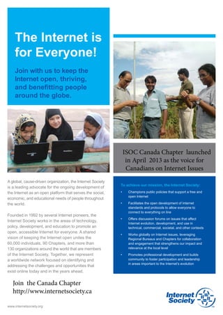 The Internet is
    for Everyone!
    Join with us to keep the
    Internet open, thriving,
    and benefitting people
    around the globe.




                                                             ISOC Canada Chapter launched
                                                              in April 2013 as the voice for
                                                              Canadians on Internet Issues
A global, cause-driven organization, the Internet Society
                                                            To achieve our mission, the Internet Society:
is a leading advocate for the ongoing development of
the Internet as an open platform that serves the social,    •	   Champions public policies that support a free and
                                                                 open Internet
economic, and educational needs of people throughout
the world.                                                  •	   Facilitates the open development of Internet
                                                                 standards and protocols to allow everyone to 	
                                                                 connect to everything on line
Founded in 1992 by several Internet pioneers, the
                                                            •	   Offers discussion forums on issues that affect
Internet Society works in the areas of technology,
                                                                 Internet evolution, development, and use in 	
policy, development, and education to promote an                 technical, commercial, societal, and other contexts
open, accessible Internet for everyone. A shared
                                                            •	   Works globally on Internet issues, leveraging
vision of keeping the Internet open unites the 	                 Regional Bureaus and Chapters for collaboration
60,000 individuals, 90 Chapters, and more than 	                 and engagement that strengthens our impact and
130 organizations around the world that are members              relevance at the local level
of the Internet Society. Together, we represent             •	   Promotes professional development and builds
a worldwide network focused on identifying and                   community to foster participation and leadership 	
                                                                 in areas important to the Internet’s evolution
addressing the challenges and opportunities that 	
exist online today and in the years ahead.


   Join the Canada Chapter
   http://www.internetsociety.ca

www.internetsociety.org
 