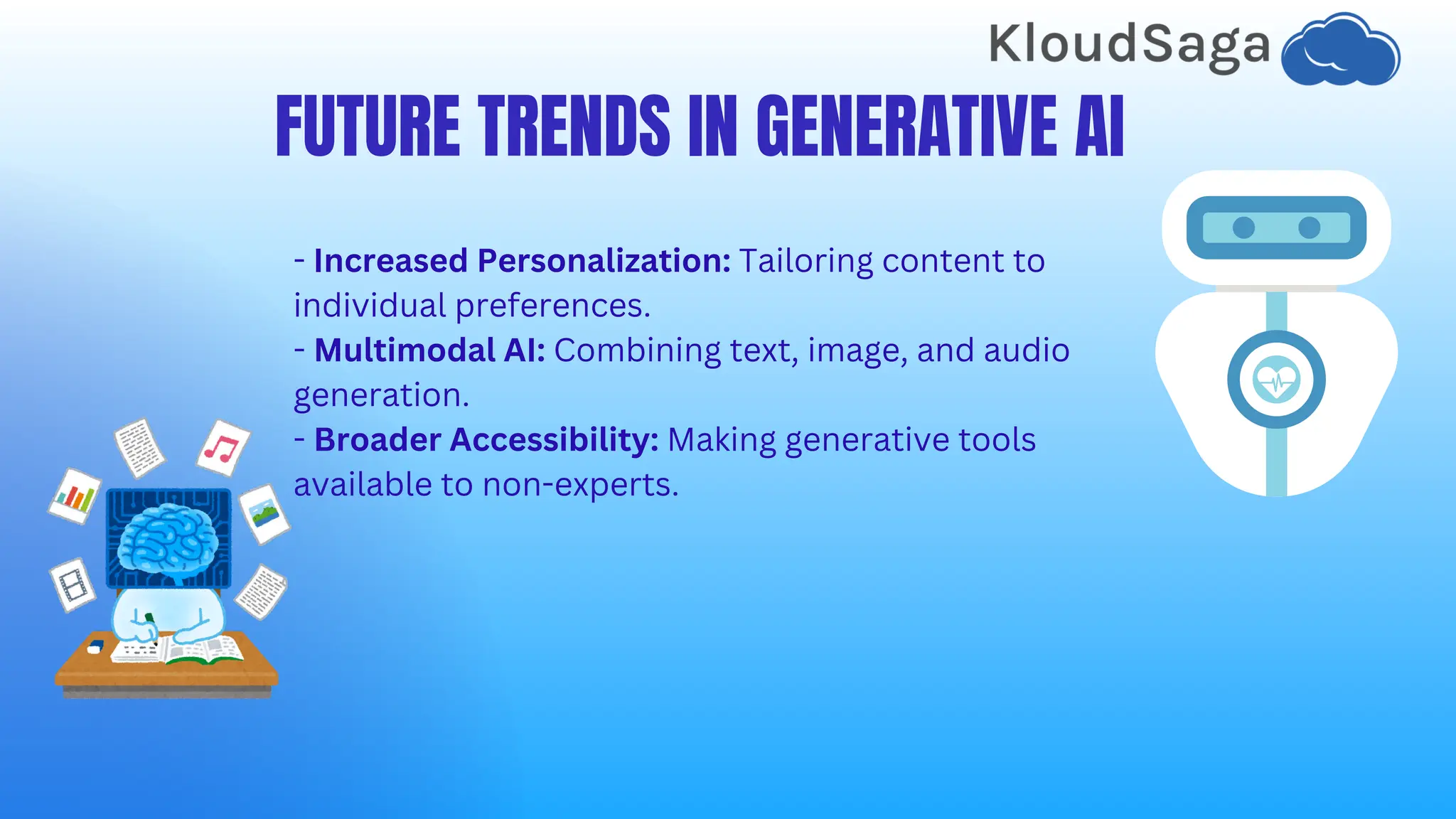 FUTURE TRENDS IN GENERATIVE AI
- Increased Personalization: Tailoring content to
individual preferences.
- Multimodal AI: Combining text, image, and audio
generation.
- Broader Accessibility: Making generative tools
available to non-experts.
 