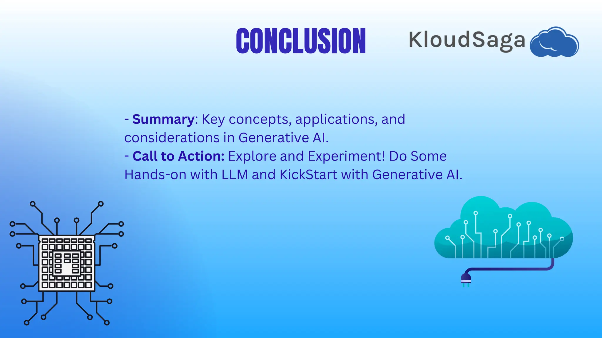 CONCLUSION
- Summary: Key concepts, applications, and
considerations in Generative AI.
- Call to Action: Explore and Experiment! Do Some
Hands-on with LLM and KickStart with Generative AI.
 