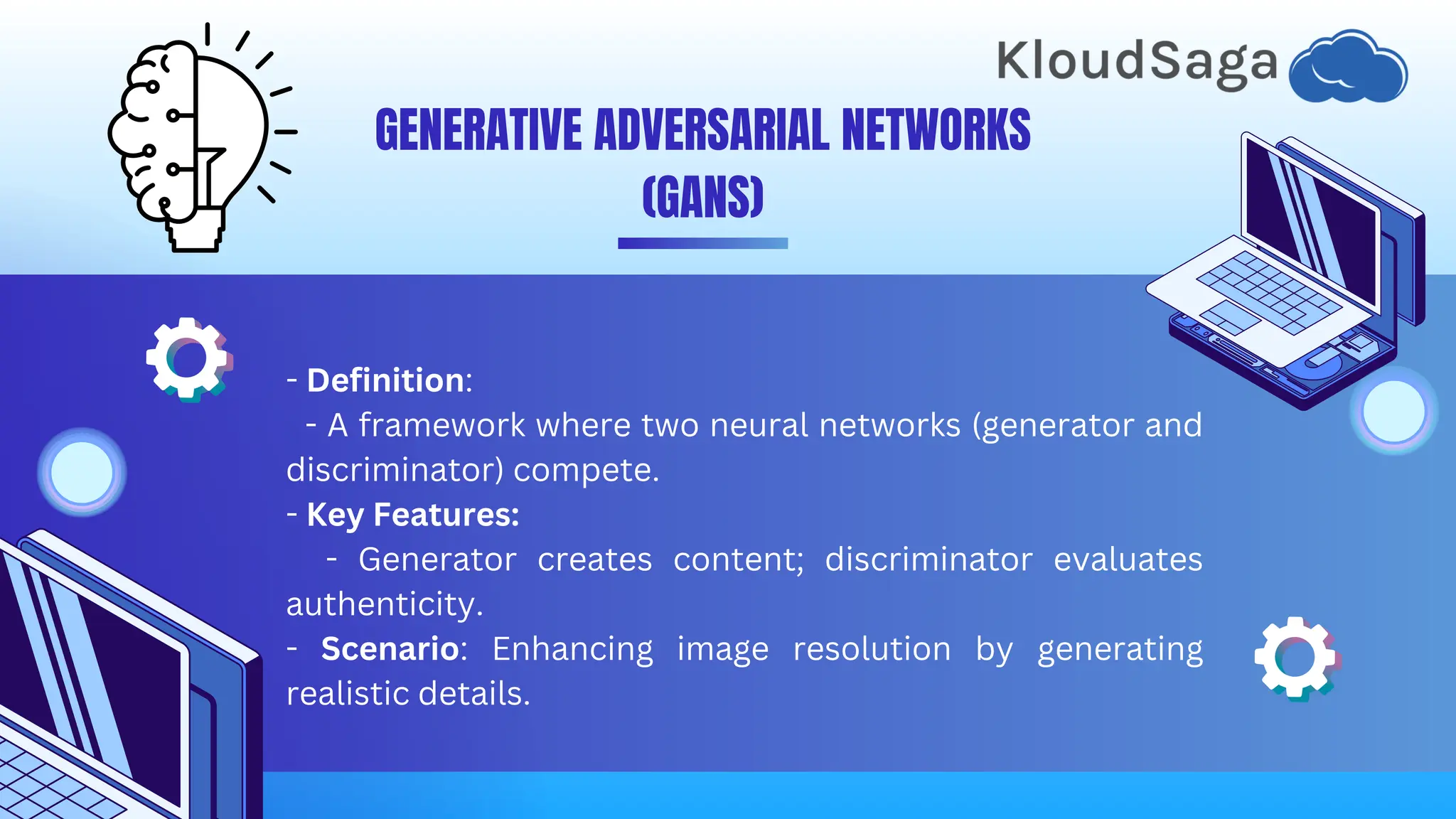 - Definition:
- A framework where two neural networks (generator and
discriminator) compete.
- Key Features:
- Generator creates content; discriminator evaluates
authenticity.
- Scenario: Enhancing image resolution by generating
realistic details.
GENERATIVE ADVERSARIAL NETWORKS
(GANS)
 