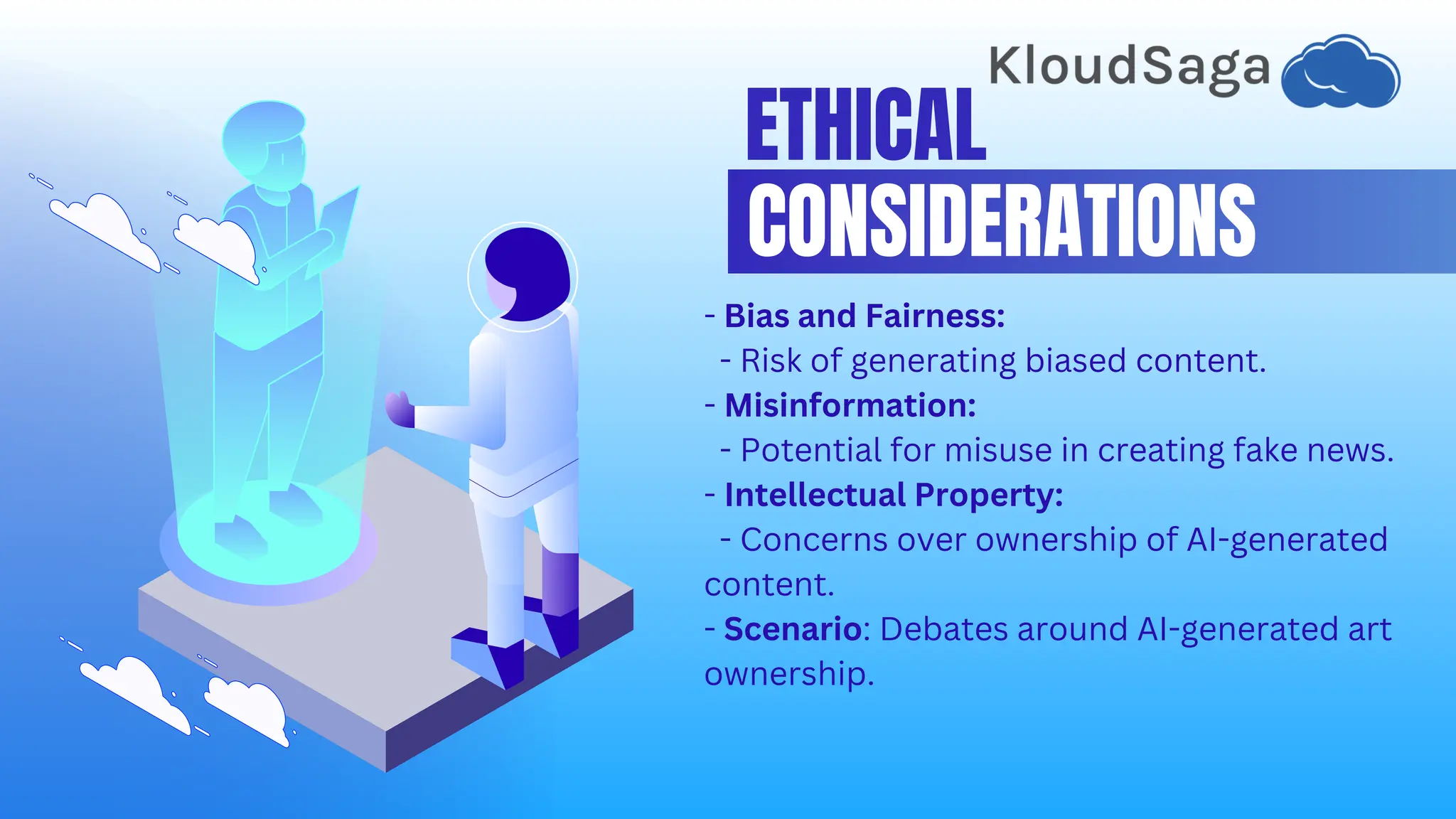 ETHICAL
CONSIDERATIONS
- Bias and Fairness:
- Risk of generating biased content.
- Misinformation:
- Potential for misuse in creating fake news.
- Intellectual Property:
- Concerns over ownership of AI-generated
content.
- Scenario: Debates around AI-generated art
ownership.
 