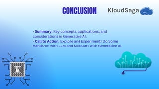 CONCLUSION
- Summary: Key concepts, applications, and
considerations in Generative AI.
- Call to Action: Explore and Experiment! Do Some
Hands-on with LLM and KickStart with Generative AI.
 