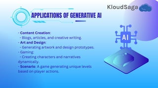 APPLICATIONS OF GENERATIVE AI
- Content Creation:
- Blogs, articles, and creative writing.
- Art and Design:
- Generating artwork and design prototypes.
- Gaming:
- Creating characters and narratives
dynamically.
- Scenario: A game generating unique levels
based on player actions.
 