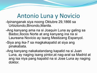 Antonio Luna y Novicio-IpinanganaksiyanoongOktubre 29,1866 saUrbiztondo,Binondo,Manila.-Angkanyangamanasi Joaquin Luna ay galingsaBadoc,IlocosNorte at angkanyanginanasiLaureanaNovicio ay isangMestizangEspanyol.-Siyaang ika-7 samagkakapatid at siyaangpinakabata.-Angkanyangnakakatandangkapatidnasi Juan Luna, ay nagingisangpintor,at nag-aralsa Madrid at angisaniya pang kapatidnasi Jose Luna ay nagingdoktor.