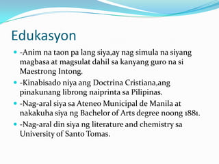 Edukasyon-Animnataon pa langsiya,ay nag simulanasiyangmagbasa at magsulatdahilsakanyangguronasiMaestrongIntong.-KinabisadoniyaangDoctrinaCristiana,angpinakunanglibrongnaiprintasaPilipinas.-Nag-aralsiyasaAteneo Municipal de Manila at nakakuhasiyang Bachelor of Arts degree noong 1881.-Nag-aral din siyang literature and chemistry sa University of Santo Tomas.