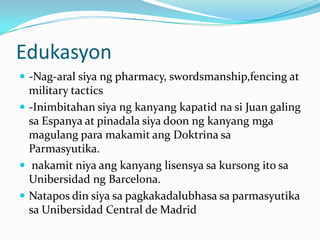 Edukasyon-Nag-aralsiyang pharmacy, swordsmanship,fencing at military tactics-Inimbitahansiyangkanyangkapatidnasi Juan galingsaEspanya at pinadalasiyadoonngkanyangmgamagulangparamakamitangDoktrinasaParmasyutika.nakamitniyaangkanyanglisensyasakursongitosaUnibersidadng Barcelona.Natapos din siyasapagkakadalubhasasaparmasyutikasaUnibersidad Central de Madrid