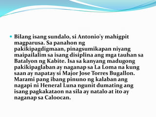 Bilangisangsundalo, siAntonio'ymahigpitmagparusa. Sa panahonngpakikipagdigmaan, pinagsumikapanniyangmaipailalimsaisangdisiplinaangmgatauhansaBatalyonngKabite. Isa sakanyangmadugongpakikipaglaban ay naganapsa La Loma na kung saan ay napataysi Major Jose Torres Bugallon. Marami pang ibangpinunongkalabanangnagapiniHeneral Luna ngunitdumatingangisangpagkakataonnasila ay natalo at ito ay naganapsa Caloocan.