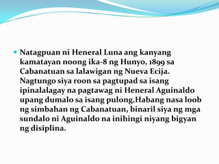 NatagpuanniHeneral Luna angkanyangkamatayannoongika-8 ngHunyo, 1899 sa Cabanatuan salalawiganng Nueva Ecija. NagtungosiyaroonsapagtupadsaisangipinalalagaynapagtawagniHeneral Aguinaldo upangdumalosaisangpulong.Habangnasaloobngsimbahanng Cabanatuan, binarilsiyangmgasundaloni Aguinaldo nainihinginiyangbigyanngdisiplina.