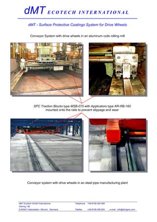 dMT E C O T E C H I N T E R N A T I O N A L
        dMT - Surface Protective Coatings System for Drive Wheels

          Conveyor System with drive wheels in an aluminum coils rolling mill




              SPC Traction Blocks type MSB-075 with Applicators type KR-RB-160
                     mounted onto the rails to prevent slippage and wear




        Conveyor system with drive wheels in an steel pipe manufacturing plant




dMT Ecotech GmbH International           Telephone: +49-8106-304 069
Ostring 13E
D-85591 Vaterstetten / Munich, Germany   Telefax:   +49-8106-306 829   e-mail: info@dmtgms.com
 