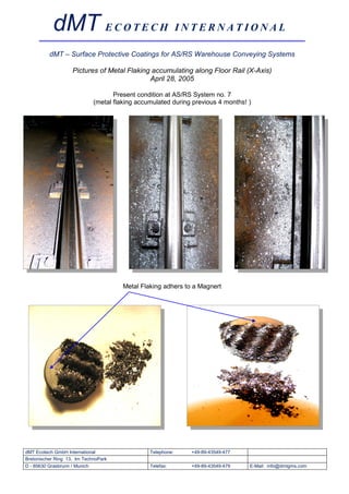 dMT E C O T E C H I N T E R N A T I O N A L
          dMT – Surface Protective Coatings for AS/RS Warehouse Conveying Systems

                    Pictures of Metal Flaking accumulating along Floor Rail (X-Axis)
                                             April 28, 2005

                                    Present condition at AS/RS System no. 7
                             (metal flaking accumulated during previous 4 months! )




                                       Metal Flaking adhers to a Magnert




dMT Ecotech GmbH International                  Telephone:    +49-89-43549-477
Bretonischer Ring 13, Im TechnoPark
D - 85630 Grasbrunn / Munich                    Telefax:      +49-89-43549-479    E-Mail: info@dmtgms.com
 