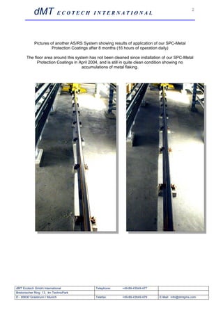 dMT             ECOTECH INTERNATIONAL
                                                                                                  2




            Pictures of another AS/RS System showing results of application of our SPC-Metal
                      Protection Coatings after 8 months (16 hours of operation daily)

      The floor area around this system has not been cleaned since installation of our SPC-Metal
            Protection Coatings in April 2004, and is still in quite clean condition showing no
                                    accumulations of metal flaking.




dMT Ecotech GmbH International              Telephone:    +49-89-43549-477
Bretonischer Ring 13, Im TechnoPark
D - 85630 Grasbrunn / Munich                Telefax:      +49-89-43549-479    E-Mail: info@dmtgms.com
 