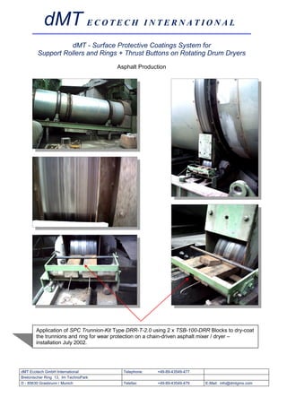 dMT E C O T E C H I N T E R N A T I O N A L
                  dMT - Surface Protective Coatings System for
        Support Rollers and Rings + Thrust Buttons on Rotating Drum Dryers
                                       Asphalt Production




       Application of SPC Trunnion-Kit Type DRR-T-2.0 using 2 x TSB-100-DRR Blocks to dry-coat
       the trunnions and ring for wear protection on a chain-driven asphalt mixer / dryer –
       installation July 2002.




dMT Ecotech GmbH International           Telephone:    +49-89-43549-477
Bretonischer Ring 13, Im TechnoPark
D - 85630 Grasbrunn / Munich             Telefax:      +49-89-43549-479   E-Mail: info@dmtgms.com
 
