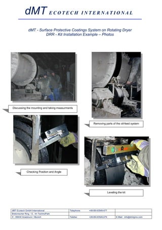 dMT E C O T E C H I N T E R N A T I O N A L
               dMT - Surface Protective Coatings System on Rotating Dryer
                         DRR - Kit Installation Example – Photos




Discussing the mounting and taking measurments




                                                           Removing parts of the oil-feed system




             Checking Position and Angle




                                                                           Leveling the kit




dMT Ecotech GmbH International             Telephone:   +49-89-43549-477
Bretonischer Ring 13, Im TechnoPark
D - 85630 Grasbrunn / Munich               Telefax:     +49-89-43549-479          E-Mail: info@dmtgms.com
 