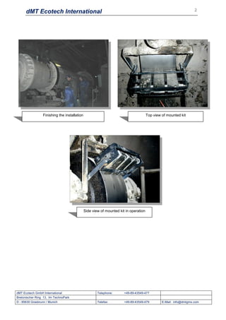 dMT Ecotech International                                                                                    2




                 Finishing the installation                                           Top view of mounted kit




                                              Side view of mounted kit in operation




dMT Ecotech GmbH International                        Telephone:      +49-89-43549-477
Bretonischer Ring 13, Im TechnoPark
D - 85630 Grasbrunn / Munich                          Telefax:        +49-89-43549-479         E-Mail: info@dmtgms.com
 