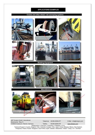 APPLICATIONS EXAMPLES


                          Cranes and other wheel / rail conveying systems




                                             Rotating Equipment




                                                   Miscellaneous




dMT Ecotech GmbH International
                                                        Telephone: +49-89-43549-477               E-Mail: info@dmtgms.com
Bretonischer Ring 13
D-85630 Grasbrunn / Munich, Germany                     Telefax:     +49-89-43549-479             www.dmtgms.com
                                    Headquarters in Germany / Subsidiary in Delaware, U.S.A.
     Technical Support in Austria, Bulgaria, Chile, Colombia, Hungary, India, Japan, Korea, Malaysia, Mexico, New Zealand,
        Philippines, Poland, Russia, Singapore, South Africa, Spain, Sweden, Switzerland, Taiwan, Turkey, U.K., Viet-Nam
 