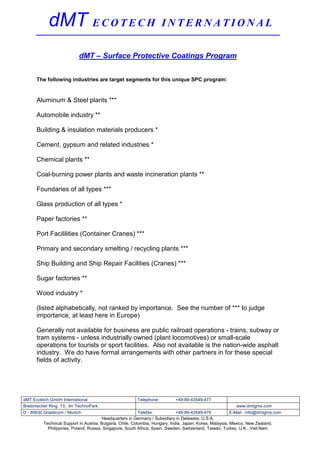 dMT E C O T E C H                                         INTERNATIONAL

                          dMT – Surface Protective Coatings Program


      The following industries are target segments for this unique SPC program:


      Aluminum & Steel plants ***

      Automobile industry **

      Building & insulation materials producers *

      Cement, gypsum and related industries *

      Chemical plants **

      Coal-burning power plants and waste incineration plants **

      Foundaries of all types ***

      Glass production of all types *

      Paper factories **

      Port Facililities (Container Cranes) ***

      Primary and secondary smelting / recycling plants ***

      Ship Building and Ship Repair Facilities (Cranes) ***

      Sugar factories **

      Wood industry *

      (listed alphabetically, not ranked by importance. See the number of *** to judge
      importance, at least here in Europe)

      Generally not available for business are public railroad operations - trains, subway or
      tram systems - unless industrially owned (plant locomotives) or small-scale
      operations for tourists or sport facilities. Also not available is the nation-wide asphalt
      industry. We do have formal arrangements with other partners in for these special
      fields of activity.




dMT Ecotech GmbH International                          Telephone:         +49-89-43549-477
Bretonischer Ring 13, Im TechnoPark                                                                          www.dmtgms.com
D - 85630 Grasbrunn / Munich                               Telefax:           +49-89-43549-479            E-Mail: info@dmtgms.com
                                       Headquarters in Germany / Subsidiary in Delaware, U.S.A.
         Technical Support in Austria, Bulgaria, Chile, Colombia, Hungary, India, Japan, Korea, Malaysia, Mexico, New Zealand,
           Philippines, Poland, Russia, Singapore, South Africa, Spain, Sweden, Switzerland, Taiwan, Turkey, U.K., Viet-Nam
 