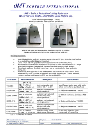 dMT E C O T E C H                                      INTERNATIONAL

                      dMT – Surface Protective Coating System for
                   Wheel Flanges, Shafts, Steel Cable Guide-Rollers, etc.
                                          2 SPC Interlocking Blocks type TSB-080
                                      with a spring-loaded, steel applicator type KR-SB




                         Ensure that open end of block faces the metal surface to be coated /
                           blocks can be inserted only from the back end of the applicator

      Mounting information:

          a.      Insert blocks into the applicator as shown above (open end of block faces the metal surface
                  to be coated, tapered end against the spring);
          b.      Leave a max. 6-8 mm space between the applicator mouth and metal surface;
          c.      Applicator should ideally be in a perpendicular position to metal surface (approx. 45 º angle
                  when used on flanges / see example in product literature regarding crane wheels);
          d.      Do not weld applicator directly to machinery – use an interface (extra plate, angle iron,
                  clamp, etc.)
          e.      If necessary, turn applicator so that the block face only coats actual wear surface. Block
                  should also not be in a position of extending beyond the flange edges. Coating additional,
                  non-worn surface would waste the SPC and shorten block-life.

Article-No.           Measurements                      Description                          Applications
                          (h x w x l)
                    19 x 44 x 76 mm              block, rectangular, joint       wheel flanges, shafts, steel cable guide-
TSB-080
                    (0.75 x 1.73 x 3.0 in.)      system, C.O.F. ca. 0.04         rollers, narrow, flat or round surfaces
                    25 x 51 x 155 mm             applicator, spring-loaded,
KR-SB-160L                                                                       for 2 x jointed blocks type TSB-080
                    (0.98 x 2.0 x 6.1 in.)       hot-dip galvanized
                    25 x 51 x 155 mm             applicator, spring-loaded,
                                                                                 für 2 Stück interlocking Gleitblöcke TSB-
KR-SB-160MH                                      with mounting plate,
                    (0.98 x 2.0 x 6.1 in.)                                       080
                                                 hot-dip galvanized
                    25 x 51 x 267 mm             applicator, spring-loaded,
KR-SB-270L                                                                       for 4 x jointed blocks type TSB-080
                    (0.98 x 2.0 x 10.5 in.)      hot-dip galvanized

                    25 x 51 x 267 mm             applicator, spring-loaded,
KR-SB-270MH                                      with mounting plate,            for 4 x jointed blocks type TSB-080
                    (0.98 x 2.0 x 10.5 in.)      hot-dip galvanized
                 29 x 50 x 98 mm                 applicator clamp, sheet         for mounting applicator types
KVR-295098
                 (1.14 x 1.97 x 3.86 in.)        metal, hot-dip galvanized       KR-SB-160L or KR-SB-270L
      C.O.F. = Coefficient of Friction


dMT Ecotech GmbH International                       Telephone:       +49-89-43549-477
Bretonischer Ring 13, Im TechnoPark
D - 85630 Grasbrunn / Munich                         Telefax:         +49-89-43549-479      E-Mail: info@dmtgms.com
 