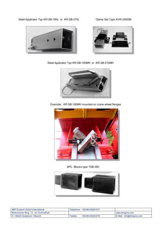 Steel Applicator Typ KR-SB-160L or KR-SB-270L                       Clamp Set Type KVR-295098




                                 Steel Applicator Typ KR-SB-160MH or KR-SB-270MH




                                      Example: KR-SB-160MH mounted on crane wheel flanges




                                                 SPC Blocks type TSB-080




dMT Ecotech GmbH International                     Telephone: +49-89-43549-477
Bretonischer Ring 13, Im TechnoPark                                                     www.dmtgms.com
D - 85630 Grasbrunn / Munich                       Telefax:   +49-89-43549-479          E-Mail: info@dmtgms.com
 