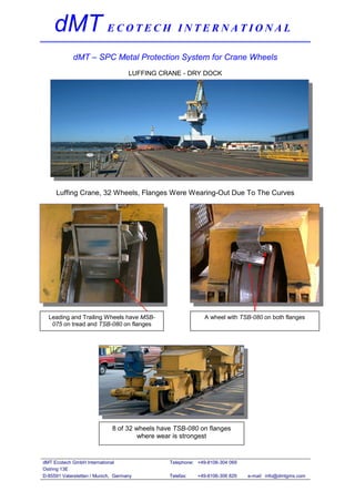 dMT E C O T E C H I N T E R N A T I O N A L
            dMT – SPC Metal Protection System for Crane Wheels
                                    LUFFING CRANE - DRY DOCK




     Luffing Crane, 32 Wheels, Flanges Were Wearing-Out Due To The Curves




  Leading and Trailing Wheels have MSB-                      A wheel with TSB-080 on both flanges
   075 on tread and TSB-080 on flanges




                             8 of 32 wheels have TSB-080 on flanges
                                      where wear is strongest


dMT Ecotech GmbH International                 Telephone: +49-8106-304 069
Ostring 13E
D-85591 Vaterstetten / Munich, Germany         Telefax:   +49-8106-306 829   e-mail: info@dmtgms.com
 