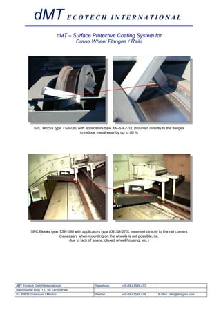 dMT E C O T E C H I N T E R N A T I O N A L
                           dMT – Surface Protective Coating System for
                                  Crane Wheel Flanges / Rails




            SPC Blocks type TSB-080 with applicators type KR-SB-270L mounted directly to the flanges
                                     to reduce metal wear by up to 80 %




         SPC Blocks type TSB-080 with applicators type KR-SB-270L mounted directly to the rail corners
                         (necessary when mounting on the wheels is not possible, i.e.
                              due to lack of space, closed wheel housing, etc.)




dMT Ecotech GmbH International                 Telephone:      +49-89-43549-477
Bretonischer Ring 13, Im TechnoPark
D - 85630 Grasbrunn / Munich                   Telefax:        +49-89-43549-479     E-Mail: info@dmtgms.com
 