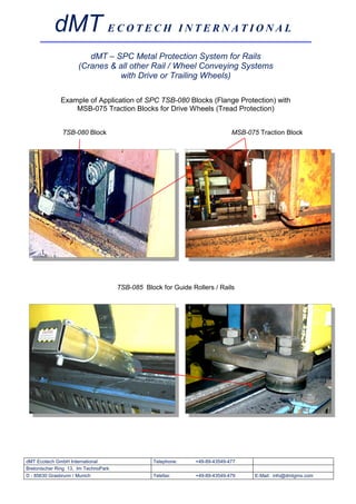 dMT E C O T E C H I N T E R N A T I O N A L
                         dMT – SPC Metal Protection System for Rails
                      (Cranes & all other Rail / Wheel Conveying Systems
                                with Drive or Trailing Wheels)

              Example of Application of SPC TSB-080 Blocks (Flange Protection) with
                  MSB-075 Traction Blocks for Drive Wheels (Tread Protection)


               TSB-080 Block                                                  MSB-075 Traction Block




                                      TSB-085 Block for Guide Rollers / Rails




dMT Ecotech GmbH International                    Telephone:    +49-89-43549-477
Bretonischer Ring 13, Im TechnoPark
D - 85630 Grasbrunn / Munich                      Telefax:      +49-89-43549-479     E-Mail: info@dmtgms.com
 