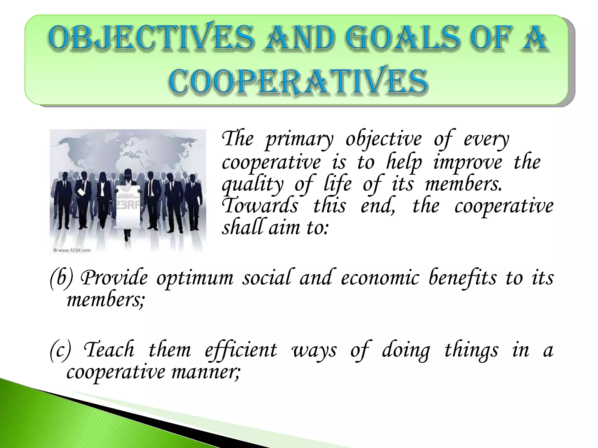 The primary objective of every
cooperative is to help improve the
quality of life of its members.
Towards this end, the cooperative
shall aim to:
(b) Provide optimum social and economic benefits to its
members;
(c) Teach them efficient ways of doing things in a
cooperative manner;
 