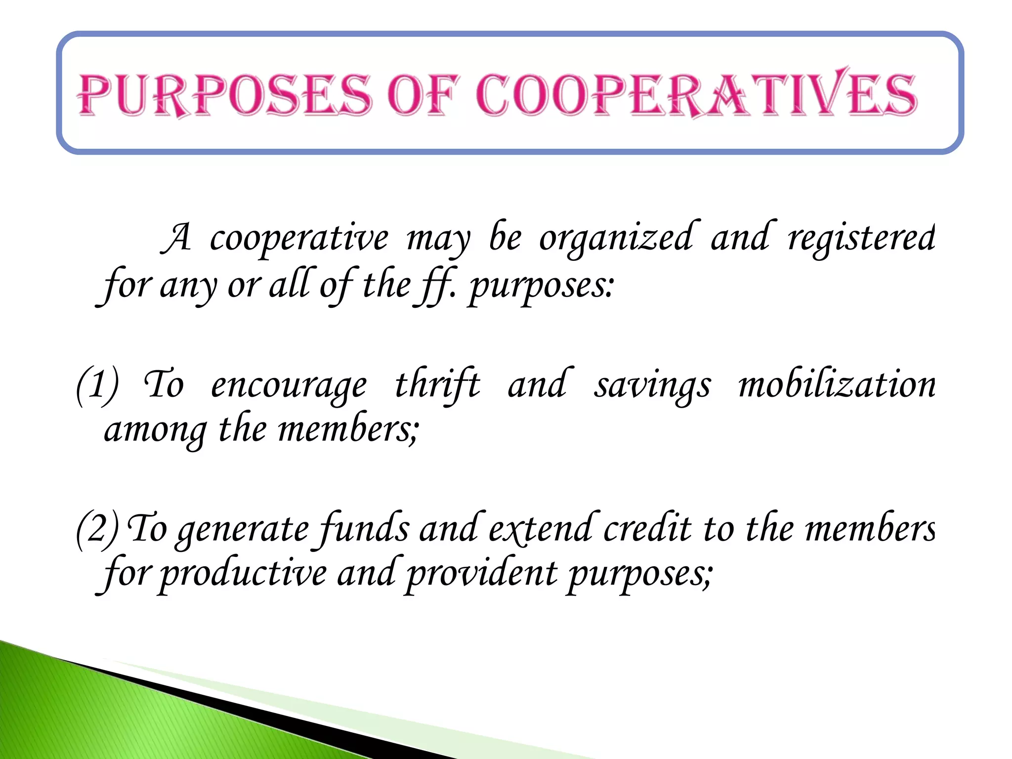 A cooperative may be organized and registered
for any or all of the ff. purposes:
(1) To encourage thrift and savings mobilization
among the members;
(2) To generate funds and extend credit to the members
for productive and provident purposes;
 