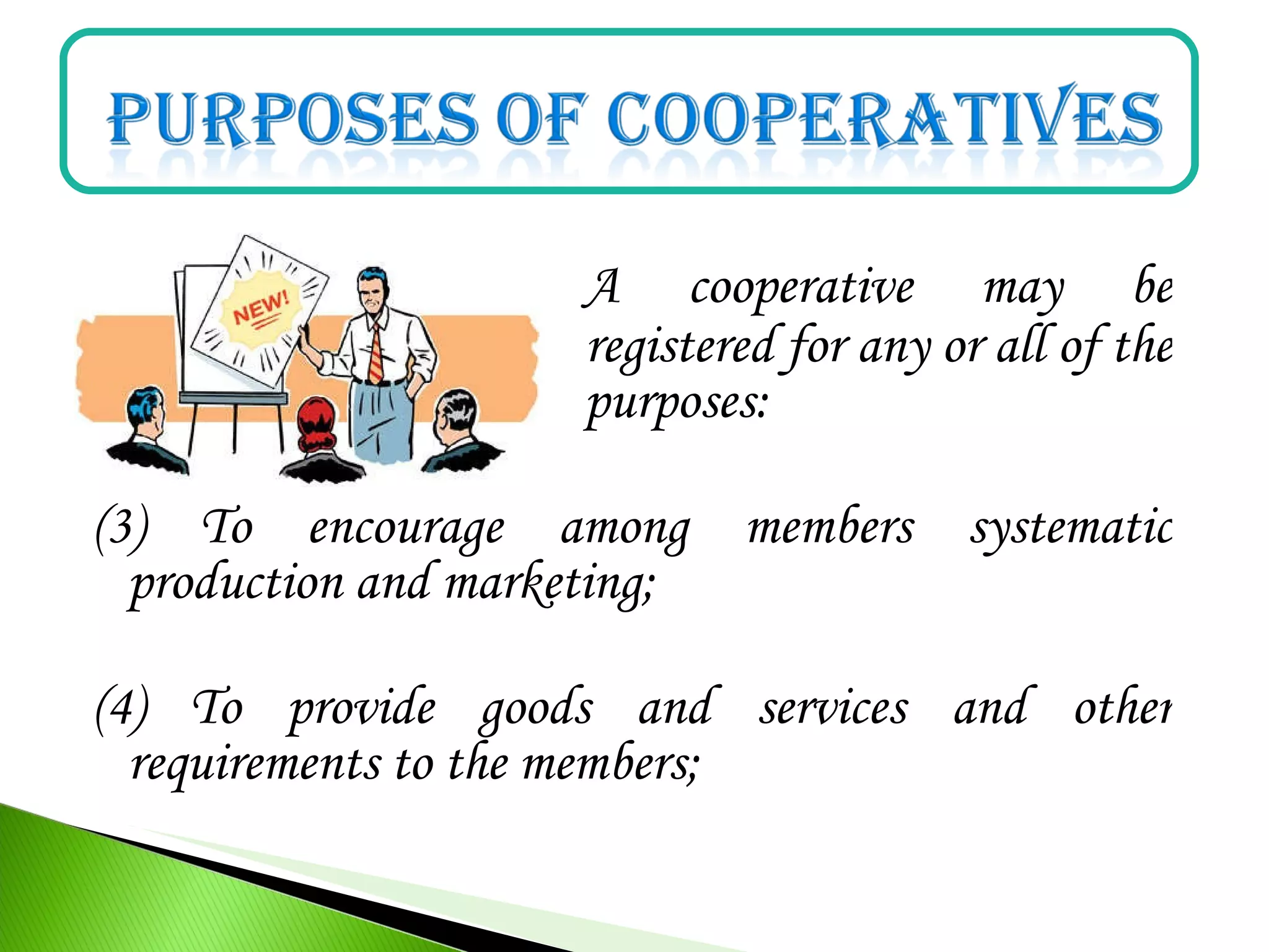 A cooperative may be
organized and registered for any or all of the
ff. purposes:
(3) To encourage among members systematic
production and marketing;
(4) To provide goods and services and other
requirements to the members;
 