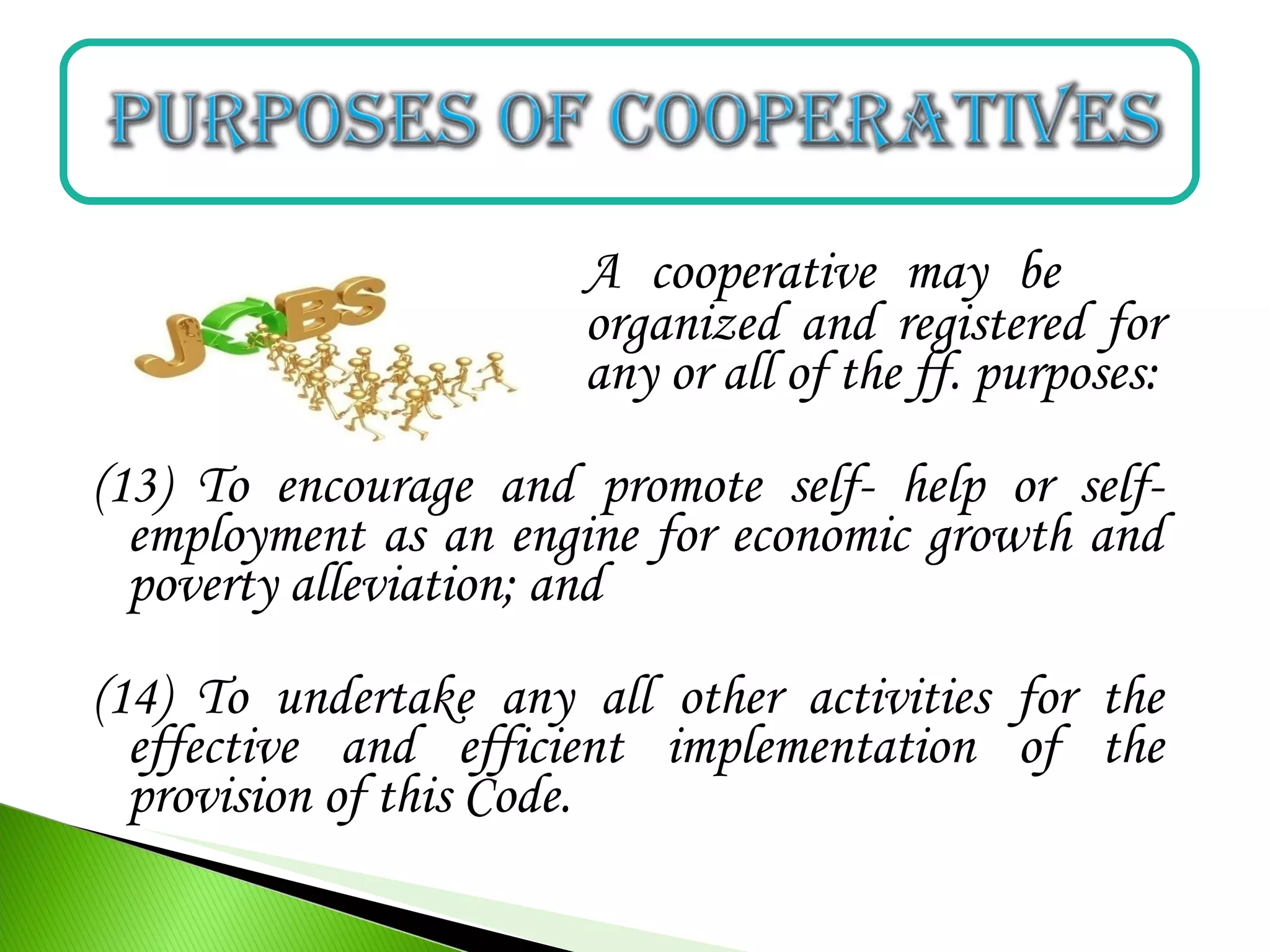 A cooperative may be
organized and registered for
any or all of the ff. purposes:
(13) To encourage and promote self- help or self-
employment as an engine for economic growth and
poverty alleviation; and
(14) To undertake any all other activities for the
effective and efficient implementation of the
provision of this Code.
 