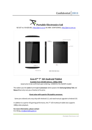 Confidential 2011



                                 Portable Electronics Ltd
    NZ GST no: 93-820-061, http://gen-e.co.nz AU ABN: 31997329955, http://gen-e.com.au
                      061,                                         http://gen




                        Gen-E™ 7” A8 Android Tablet
                        Gen
                         Available from US$180+delivery, 1000pc MOQ
          (exact price to be confirmed upon ordering, +US$50 for the 3G/GPS model)
           exact

This tablet uses the same hummingbird processor which powers the Samsung Galaxy Tab and
Nexus S but only cost you a fraction of its price.

                       Great value with superior 3D graphics processor.

 Some pre-ordered units may ship with Android 2.2, and need manual upgrade to Android 3.0.
          ordered

In addition to superior 3D gaming performance, this 7” LCD multitouch tablet also supports
1080p video playback.

For more information, please contact
Eric Wong, eric@portable.geek.nz


                                                                          Portable Electronics Ltd
 