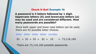 Check It Out! Example 1b
A password is 4 letters followed by 1 digit.
Uppercase letters (A) and lowercase letters (a)
may be used and are considered different. How
many passwords are possible?
Since both upper and lower case letters can be used,
there are 52 possible letter choices.
letter letter letter letter number
52  52  52  52  10 = 73,116,160
There are 73,116,160 possible passwords.
 