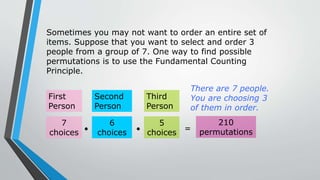 Sometimes you may not want to order an entire set of
items. Suppose that you want to select and order 3
people from a group of 7. One way to find possible
permutations is to use the Fundamental Counting
Principle.
First
Person
Second
Person
Third
Person
There are 7 people.
You are choosing 3
of them in order.
7
choices
6
choices
5
choices
  =
210
permutations
 