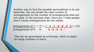 arrangements of 4 4! 4 · 3 · 2 · 1
Another way to find the possible permutations is to use
factorials. You can divide the total number of
arrangements by the number of arrangements that are
not used. In the previous slide, there are 7 total people
and 4 whose arrangements do not matter.
arrangements of 7 = 7! = 7 · 6 · 5 · 4 · 3 · 2 · 1 = 210
This can be generalized as a formula, which is useful
for large numbers of items.
 