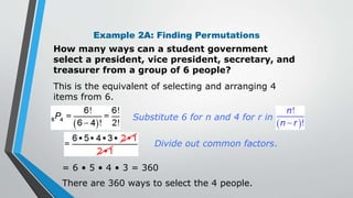 Example 2A: Finding Permutations
How many ways can a student government
select a president, vice president, secretary, and
treasurer from a group of 6 people?
This is the equivalent of selecting and arranging 4
items from 6.
= 6 • 5 • 4 • 3 = 360
Divide out common factors.
There are 360 ways to select the 4 people.
Substitute 6 for n and 4 for r in
 