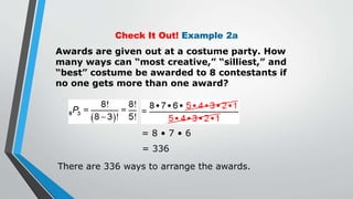 Check It Out! Example 2a
Awards are given out at a costume party. How
many ways can “most creative,” “silliest,” and
“best” costume be awarded to 8 contestants if
no one gets more than one award?
= 8 • 7 • 6
= 336
There are 336 ways to arrange the awards.
 