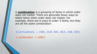 A combination is a grouping of items in which order
does not matter. There are generally fewer ways to
select items when order does not matter. For
example, there are 6 ways to order 3 items, but they
are all the same combination:
6 permutations  {ABC, ACB, BAC, BCA, CAB, CBA}
1 combination  {ABC}
 